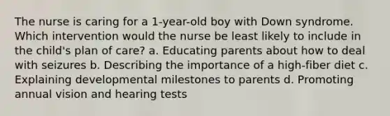 The nurse is caring for a 1-year-old boy with Down syndrome. Which intervention would the nurse be least likely to include in the child's plan of care? a. Educating parents about how to deal with seizures b. Describing the importance of a high-fiber diet c. Explaining developmental milestones to parents d. Promoting annual vision and hearing tests