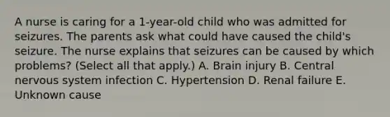 A nurse is caring for a 1-year-old child who was admitted for seizures. The parents ask what could have caused the child's seizure. The nurse explains that seizures can be caused by which problems? (Select all that apply.) A. Brain injury B. Central nervous system infection C. Hypertension D. Renal failure E. Unknown cause