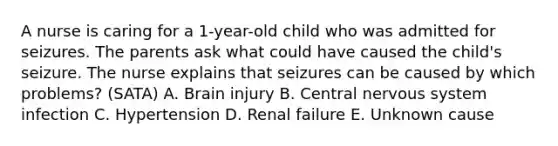 A nurse is caring for a 1-year-old child who was admitted for seizures. The parents ask what could have caused the child's seizure. The nurse explains that seizures can be caused by which problems? (SATA) A. Brain injury B. Central nervous system infection C. Hypertension D. Renal failure E. Unknown cause