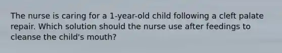 The nurse is caring for a 1-year-old child following a cleft palate repair. Which solution should the nurse use after feedings to cleanse the child's mouth?