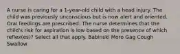 A nurse is caring for a 1-year-old child with a head injury. The child was previously unconscious but is now alert and oriented. Oral feedings are prescribed. The nurse determines that the child's risk for aspiration is low based on the presence of which reflex(es)? Select all that apply. Babinski Moro Gag Cough Swallow