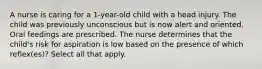 A nurse is caring for a 1-year-old child with a head injury. The child was previously unconscious but is now alert and oriented. Oral feedings are prescribed. The nurse determines that the child's risk for aspiration is low based on the presence of which reflex(es)? Select all that apply.