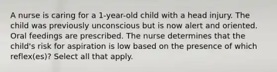 A nurse is caring for a 1-year-old child with a head injury. The child was previously unconscious but is now alert and oriented. Oral feedings are prescribed. The nurse determines that the child's risk for aspiration is low based on the presence of which reflex(es)? Select all that apply.