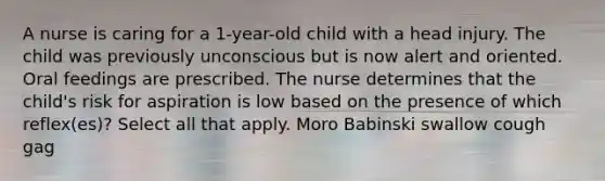 A nurse is caring for a 1-year-old child with a head injury. The child was previously unconscious but is now alert and oriented. Oral feedings are prescribed. The nurse determines that the child's risk for aspiration is low based on the presence of which reflex(es)? Select all that apply. Moro Babinski swallow cough gag