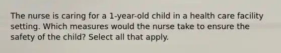 The nurse is caring for a 1-year-old child in a health care facility setting. Which measures would the nurse take to ensure the safety of the child? Select all that apply.