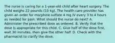 The nurse is caring for a 1-year-old child after heart surgery. The child weighs 22 pounds (10 kg). The health care provider has given an order for morphine sulfate 4 mg IV every 3 to 4 hours as needed for pain. What should the nurse do next? A. Administer the prescribed dose as ordered. B. Verify that the dose is appropriate for this child. C. Give half of the dose first, wait 30 minutes, then give the other half. D. Check with the pharmacist to clarify the dose.