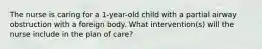 The nurse is caring for a 1-year-old child with a partial airway obstruction with a foreign body. What intervention(s) will the nurse include in the plan of care?