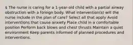 The nurse is caring for a 1-year-old child with a partial airway obstruction with a foreign body. What intervention(s) will the nurse include in the plan of care? Select all that apply Avoid interventions that cause anxiety Place child in a comfortable position Perform back blows and chest thrusts Maintain a quiet environment Keep parents informed of planned procedures and interventions.