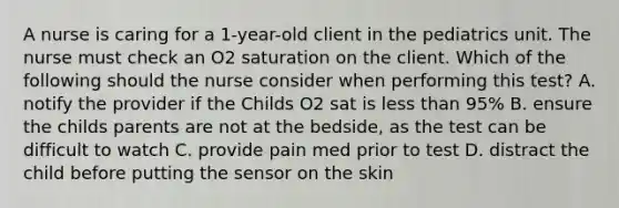 A nurse is caring for a 1-year-old client in the pediatrics unit. The nurse must check an O2 saturation on the client. Which of the following should the nurse consider when performing this test? A. notify the provider if the Childs O2 sat is less than 95% B. ensure the childs parents are not at the bedside, as the test can be difficult to watch C. provide pain med prior to test D. distract the child before putting the sensor on the skin