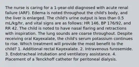 The nurse is caring for a 1-year-old diagnosed with acute renal failure (ARF). Edema is noted throughout the child's body, and the liver is enlarged. The child's urine output is less than 0.5 mL/kg/hr, and vital signs are as follows: HR 146, BP 176/92, and RR 42. The child is noted to have nasal flaring and retractions with inspiration. The lung sounds are coarse throughout. Despite receiving oral Kayexalate, the child's serum potassium continues to rise. Which treatment will provide the most benefit to the child? 1. Additional rectal Kayexalate. 2. Intravenous furosemide. 3. Endotracheal intubation and ventilatory assistance. 4. Placement of a Tenckhoff catheter for peritoneal dialysis.