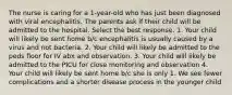 The nurse is caring for a 1-year-old who has just been diagnosed with viral encephalitis. The parents ask if their child will be admitted to the hospital. Select the best response. 1. Your child will likely be sent home b/c encephalitis is usually caused by a virus and not bacteria. 2. Your child will likely be admitted to the peds floor for IV abx and observation. 3. Your child will likely be admitted to the PICU for close monitoring and observation 4. Your child will likely be sent home b/c she is only 1. We see fewer complications and a shorter disease process in the younger child