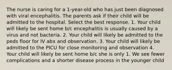 The nurse is caring for a 1-year-old who has just been diagnosed with viral encephalitis. The parents ask if their child will be admitted to the hospital. Select the best response. 1. Your child will likely be sent home b/c encephalitis is usually caused by a virus and not bacteria. 2. Your child will likely be admitted to the peds floor for IV abx and observation. 3. Your child will likely be admitted to the PICU for close monitoring and observation 4. Your child will likely be sent home b/c she is only 1. We see fewer complications and a shorter disease process in the younger child