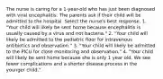 The nurse is caring for a 1-year-old who has just been diagnosed with viral encephalitis. The parents ask if their child will be admitted to the hospital. Select the nurse's best response. 1. "Your child will likely be sent home because encephalitis is usually caused by a virus and not bacteria." 2. "Your child will likely be admitted to the pediatric floor for intravenous antibiotics and observation." 3. "Your child will likely be admitted to the PICU for close monitoring and observation." 4. "Your child will likely be sent home because she is only 1 year old. We see fewer complications and a shorter disease process in the younger child."