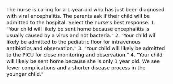 The nurse is caring for a 1-year-old who has just been diagnosed with viral encephalitis. The parents ask if their child will be admitted to the hospital. Select the nurse's best response. 1. "Your child will likely be sent home because encephalitis is usually caused by a virus and not bacteria." 2. "Your child will likely be admitted to the pediatric floor for intravenous antibiotics and observation." 3. "Your child will likely be admitted to the PICU for close monitoring and observation." 4. "Your child will likely be sent home because she is only 1 year old. We see fewer complications and a shorter disease process in the younger child."