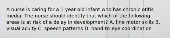 A nurse is caring for a 1-year-old infant who has chronic otitis media. The nurse should identify that which of the following areas is at risk of a delay in development? A. fine motor skills B. visual acuity C. speech patterns D. hand-to-eye coordination