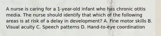 A nurse is caring for a 1-year-old infant who has chronic otitis media. The nurse should identify that which of the following areas is at risk of a delay in development? A. Fine motor skills B. Visual acuity C. Speech patterns D. Hand-to-eye coordination