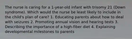 The nurse is caring for a 1-year-old infant with trisomy 21 (Down syndrome). Which would the nurse be least likely to include in the child's plan of care? 1. Educating parents about how to deal with seizures 2. Promoting annual vision and hearing tests 3. Describing the importance of a high-fiber diet 4. Explaining developmental milestones to parents