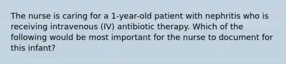 The nurse is caring for a 1-year-old patient with nephritis who is receiving intravenous (IV) antibiotic therapy. Which of the following would be most important for the nurse to document for this infant?