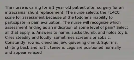 The nurse is caring for a 1-year-old patient after surgery for an intracranial shunt replacement. The nurse selects the FLACC scale for assessment because of the toddler's inability to participate in pain evaluation. The nurse will recognize which assessment finding as an indication of some level of pain? Select all that apply. a. Answers to name, sucks thumb, and holds toy b. Cries steadily and loudly, sometimes screams or sobs c. Constantly frowns, clenched jaw, quivering chin d. Squirms, shifting back and forth, tense e. Legs are positioned normally and appear relaxed