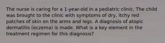 The nurse is caring for a 1-year-old in a pediatric clinic. The child was brought to the clinic with symptoms of dry, itchy red patches of skin on the arms and legs. A diagnosis of atopic dermatitis (eczema) is made. What is a key element in the treatment regimen for this diagnosis?