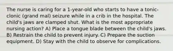 The nurse is caring for a 1-year-old who starts to have a tonic-clonic (grand mal) seizure while in a crib in the hospital. The child's jaws are clamped shut. What is the most appropriate nursing action? A) Place a tongue blade between the child's jaws. B) Restrain the child to prevent injury. C) Prepare the suction equipment. D) Stay with the child to observe for complications.