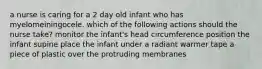 a nurse is caring for a 2 day old infant who has myelomeiningocele. which of the following actions should the nurse take? monitor the infant's head circumference position the infant supine place the infant under a radiant warmer tape a piece of plastic over the protruding membranes