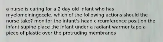 a nurse is caring for a 2 day old infant who has myelomeiningocele. which of the following actions should the nurse take? monitor the infant's head circumference position the infant supine place the infant under a radiant warmer tape a piece of plastic over the protruding membranes