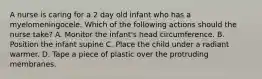 A nurse is caring for a 2 day old infant who has a myelomeningocele. Which of the following actions should the nurse take? A. Monitor the infant's head circumference. B. Position the infant supine C. Place the child under a radiant warmer. D. Tape a piece of plastic over the protruding membranes.