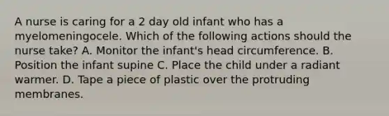 A nurse is caring for a 2 day old infant who has a myelomeningocele. Which of the following actions should the nurse take? A. Monitor the infant's head circumference. B. Position the infant supine C. Place the child under a radiant warmer. D. Tape a piece of plastic over the protruding membranes.