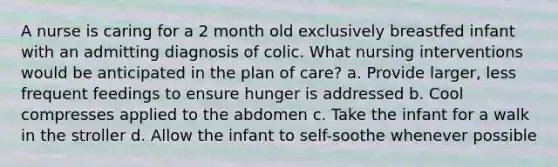 A nurse is caring for a 2 month old exclusively breastfed infant with an admitting diagnosis of colic. What nursing interventions would be anticipated in the plan of care? a. Provide larger, less frequent feedings to ensure hunger is addressed b. Cool compresses applied to the abdomen c. Take the infant for a walk in the stroller d. Allow the infant to self-soothe whenever possible