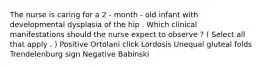 The nurse is caring for a 2 - month - old infant with developmental dysplasia of the hip . Which clinical manifestations should the nurse expect to observe ? ( Select all that apply . ) Positive Ortolani click Lordosis Unequal gluteal folds Trendelenburg sign Negative Babinski