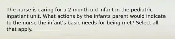 The nurse is caring for a 2 month old infant in the pediatric inpatient unit. What actions by the infants parent would indicate to the nurse the infant's basic needs for being met? Select all that apply.