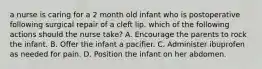 a nurse is caring for a 2 month old infant who is postoperative following surgical repair of a cleft lip. which of the following actions should the nurse take? A. Encourage the parents to rock the infant. B. Offer the infant a pacifier. C. Administer ibuprofen as needed for pain. D. Position the infant on her abdomen.