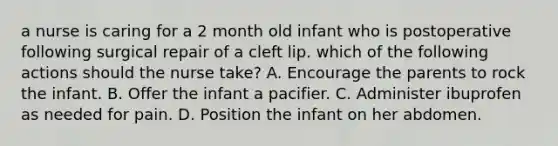 a nurse is caring for a 2 month old infant who is postoperative following surgical repair of a cleft lip. which of the following actions should the nurse take? A. Encourage the parents to rock the infant. B. Offer the infant a pacifier. C. Administer ibuprofen as needed for pain. D. Position the infant on her abdomen.