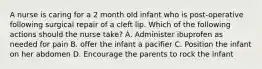 A nurse is caring for a 2 month old infant who is post-operative following surgical repair of a cleft lip. Which of the following actions should the nurse take? A. Administer ibuprofen as needed for pain B. offer the infant a pacifier C. Position the infant on her abdomen D. Encourage the parents to rock the infant