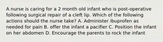 A nurse is caring for a 2 month old infant who is post-operative following surgical repair of a cleft lip. Which of the following actions should the nurse take? A. Administer ibuprofen as needed for pain B. offer the infant a pacifier C. Position the infant on her abdomen D. Encourage the parents to rock the infant