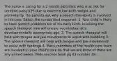 The nurse is caring for a 2 month old infant who is at risk for cerebral palsy(CP) due to extreme low birth weight and prematurity. His parents ask why a speech therapists is involved in his care. Select the nurses best response. 1. Your child is likely to have speech problems b/c of his early birth. Involving the speech therapist now will ensure vocalization at a developmentally appropriate age. 2. The speech therapist will help with tongue and jaw movements to assist with babbling 3. The speech therapist will help with tongue and jaw movements to assist with feedings 4. Many members of the health care team are involved in your child's care so that we will know of there are any unmet needs. Peds success book pg 82 number 48