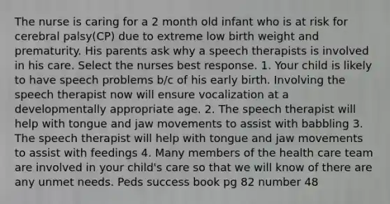 The nurse is caring for a 2 month old infant who is at risk for cerebral palsy(CP) due to extreme low birth weight and prematurity. His parents ask why a speech therapists is involved in his care. Select the nurses best response. 1. Your child is likely to have speech problems b/c of his early birth. Involving the speech therapist now will ensure vocalization at a developmentally appropriate age. 2. The speech therapist will help with tongue and jaw movements to assist with babbling 3. The speech therapist will help with tongue and jaw movements to assist with feedings 4. Many members of the health care team are involved in your child's care so that we will know of there are any unmet needs. Peds success book pg 82 number 48