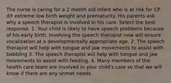 The nurse is caring for a 2 month old infant who is at risk for CP d/t extreme low birth weight and prematurity. His parents ask why a speech therapist is involved in his care. Select the best response. 1. Your child is likely to have speech problems because of his early birth. Involving the speech therapist now will ensure vocalization at a developmentally appropriate age. 2. The speech therapist will help with tongue and jaw movements to assist with babbling 3. The speech therapist will help with tongue and jaw movements to assist with feeding. 4. Many members of the health care team are involved in your child's care so that we will know if there are any unmet needs.