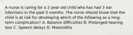 A nurse is caring for a 2 year old child who has had 3 ear infections in the past 5 months. The nurse should know that the child is at risk for developing which of the following as a long-term complication? A. Balance difficulties B. Prolonged hearing loss C. Speech delays D. Mastoiditis