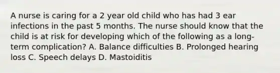 A nurse is caring for a 2 year old child who has had 3 ear infections in the past 5 months. The nurse should know that the child is at risk for developing which of the following as a long-term complication? A. Balance difficulties B. Prolonged hearing loss C. Speech delays D. Mastoiditis