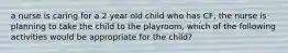 a nurse is caring for a 2 year old child who has CF, the nurse is planning to take the child to the playroom, which of the following activities would be appropriate for the child?