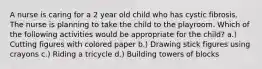 A nurse is caring for a 2 year old child who has cystic fibrosis. The nurse is planning to take the child to the playroom. Which of the following activities would be appropriate for the child? a.) Cutting figures with colored paper b.) Drawing stick figures using crayons c.) Riding a tricycle d.) Building towers of blocks