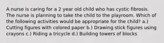 A nurse is caring for a 2 year old child who has cystic fibrosis. The nurse is planning to take the child to the playroom. Which of the following activities would be appropriate for the child? a.) Cutting figures with colored paper b.) Drawing stick figures using crayons c.) Riding a tricycle d.) Building towers of blocks