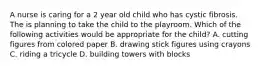 A nurse is caring for a 2 year old child who has cystic fibrosis. The is planning to take the child to the playroom. Which of the following activities would be appropriate for the child? A. cutting figures from colored paper B. drawing stick figures using crayons C. riding a tricycle D. building towers with blocks