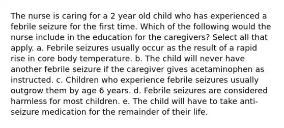 The nurse is caring for a 2 year old child who has experienced a febrile seizure for the first time. Which of the following would the nurse include in the education for the caregivers? Select all that apply. a. Febrile seizures usually occur as the result of a rapid rise in core body temperature. b. The child will never have another febrile seizure if the caregiver gives acetaminophen as instructed. c. Children who experience febrile seizures usually outgrow them by age 6 years. d. Febrile seizures are considered harmless for most children. e. The child will have to take anti-seizure medication for the remainder of their life.