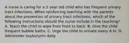 A nurse is caring for a 2 year old child who has frequent urinary tract infections. When reinforcing teaching with the parents about the prevention of urinary tract infections, which of the following instructions should the nurse include in the teaching? A. Teach the child to wipe from front to back. B. Give the child frequent bubble baths. C. Urge the child to urinate every 6 hr. D. Administer oxybutynin daily.