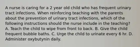 A nurse is caring for a 2 year old child who has frequent urinary tract infections. When reinforcing teaching with the parents about the prevention of urinary tract infections, which of the following instructions should the nurse include in the teaching? A. Teach the child to wipe from front to back. B. Give the child frequent bubble baths. C. Urge the child to urinate every 6 hr. D. Administer oxybutynin daily.