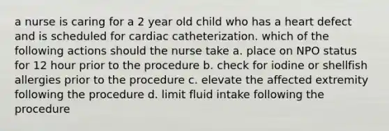 a nurse is caring for a 2 year old child who has a heart defect and is scheduled for cardiac catheterization. which of the following actions should the nurse take a. place on NPO status for 12 hour prior to the procedure b. check for iodine or shellfish allergies prior to the procedure c. elevate the affected extremity following the procedure d. limit fluid intake following the procedure