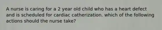 A nurse is caring for a 2 year old child who has a heart defect and is scheduled for cardiac catherization. which of the following actions should the nurse take?